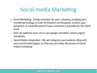 Social media Marketing
o EmailMarketing : Design emailers for your company, studying your
marketing strategy, A chain of emailers are designed, to pitch your
prospects. A study/Research of your customer is provided by the client
itself.
o SEO: we optimize your site as per google and other search engine
standards.
o Social Media Integration : We will integrate your website, Blog with
your social media pages, so that you can enjoy the power of social
media marketing.
www.ima-appweb.com
 