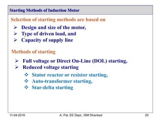 Starting Methods of Induction Motor
11-04-2016 A. Pal, EE Dept., ISM Dhanbad 20
Selection of starting methods are based on
 Design and size of the motor,
 Type of driven load, and
 Capacity of supply line
Methods of starting
 Full voltage or Direct On-Line (DOL) starting,
 Reduced voltage starting
 Stator reactor or resistor starting,
 Auto-transformer starting,
 Star-delta starting
 