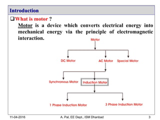 What is motor ?
Motor is a device which converts electrical energy into
mechanical energy via the principle of electromagnetic
interaction.
Introduction
11-04-2016 A. Pal, EE Dept., ISM Dhanbad 3
 