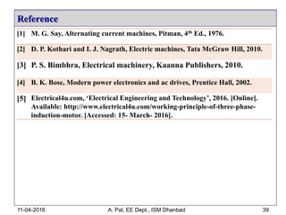 Reference
[1] M. G. Say, Alternating current machines, Pitman, 4th Ed., 1976.
[2] D. P. Kothari and I. J. Nagrath, Electric machines, Tata McGraw Hill, 2010.
[3] P. S. Bimbhra, Electrical machinery, Kaanna Publishers, 2010.
[4] B. K. Bose, Modern power electronics and ac drives, Prentice Hall, 2002.
[5] Electrical4u.com, ‘Electrical Engineering and Technology’, 2016. [Online].
Available: http://www.electrical4u.com/working-principle-of-three-phase-
induction-motor. [Accessed: 15- March- 2016].
11-04-2016 A. Pal, EE Dept., ISM Dhanbad 39
 