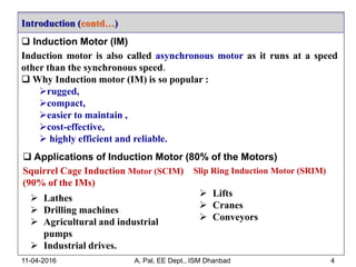 Introduction (contd…)
11-04-2016 A. Pal, EE Dept., ISM Dhanbad 4
 Induction Motor (IM)
Induction motor is also called asynchronous motor as it runs at a speed
other than the synchronous speed.
 Why Induction motor (IM) is so popular :
rugged,
compact,
easier to maintain ,
cost-effective,
 highly efficient and reliable.
 Applications of Induction Motor (80% of the Motors)
Squirrel Cage Induction Motor (SCIM)
(90% of the IMs)
 Lathes
 Drilling machines
 Agricultural and industrial
pumps
 Industrial drives.
Slip Ring Induction Motor (SRIM)
 Lifts
 Cranes
 Conveyors
 
