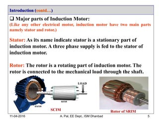 Introduction (contd…)
11-04-2016 A. Pal, EE Dept., ISM Dhanbad 5
 Major parts of Induction Motor:
(Like any other electrical motor, induction motor have two main parts
namely stator and rotor.)
Stator: As its name indicate stator is a stationary part of
induction motor. A three phase supply is fed to the stator of
induction motor.
Rotor: The rotor is a rotating part of induction motor. The
rotor is connected to the mechanical load through the shaft.
LOAD
Rotor of SRIMSCIM
 