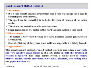  Advantages :
 It is a very smooth speed control system over a very wide range (from zero to
normal speed of the motor).
 The speed can be controlled in both the direction of rotation of the motor
easily.
 The motor can run with a uniform acceleration.
 Speed regulation of DC motor in this ward Leonard system is very good.
 Disadvantages :
˟ The system is very costly because two extra machines (motor-generator set)
are required.
˟ Overall efficiency of the system is not sufficient especially it is lightly loaded.
 Applications:
This Ward Leonard method of speed control system is used where a very wide
and very sensitive speed control is of a DC motor in both the direction of
rotation is required. This speed control system is mainly used in colliery
winders, cranes, electric excavators, mine hoists, elevators, steel rolling mills
and paper machines etc.
Ward –Leonard Method (contd…)
11-04-2016 A. Pal, EE Dept., ISM Dhanbad 58
 