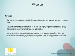 Wrap up
Key Ideas
• Use analytics to assure the optimal gift amount, increasing your revenue and donor long term
value
• Focus retention and cultivation efforts on donors with high LTV potential and strong loyalty
characteristics, ensuring marketing spend optimization.
• Focus on reactivating lapsed donors, reintroducing your brand to create favorability and
consideration – and leveraging analytics to target high value, actively philanthropic donors
 