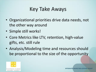 Key Take Aways
• Organizational priorities drive data needs, not
the other way around
• Simple still works!
• Core Metrics like LTV, retention, high-value
gifts, etc. still rule
• Analysis/Modeling time and resources should
be proportional to the size of the opportunity
 