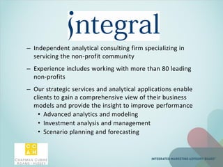 – Independent analytical consulting firm specializing in
servicing the non-profit community
– Experience includes working with more than 80 leading
non-profits
– Our strategic services and analytical applications enable
clients to gain a comprehensive view of their business
models and provide the insight to improve performance
• Advanced analytics and modeling
• Investment analysis and management
• Scenario planning and forecasting
 