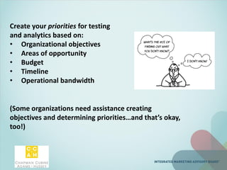 Create your priorities for testing
and analytics based on:
• Organizational objectives
• Areas of opportunity
• Budget
• Timeline
• Operational bandwidth
(Some organizations need assistance creating
objectives and determining priorities…and that’s okay,
too!)
 