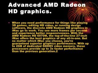 Advanced AMD Radeon
HD graphics.
• When you need performance for things like playing
  3D games, editing HD video, or running design
  software, the discrete AMD Radeon HD graphics in
  iMac go to work. You see more frames per second
  and experience better responsiveness. With the
  AMD Radeon HD 6970M, the top-of-the-line 27-inch
  iMac offers the best graphics of any all-in-one. But
  no matter which iMac you choose, you’re
  guaranteed superior graphics performance. With up
  to 2GB of dedicated GDDR5 video memory, these
  processors provide up to 3x faster performance
  than the previous generation.2
 