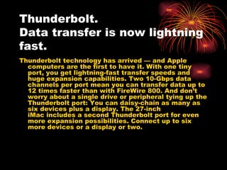 Thunderbolt.
Data transfer is now lightning
fast.
Thunderbolt technology has arrived — and Apple
  computers are the first to have it. With one tiny
  port, you get lightning-fast transfer speeds and
  huge expansion capabilities. Two 10-Gbps data
  channels per port mean you can transfer data up to
  12 times faster than with FireWire 800. And don’t
  worry about a single drive or peripheral tying up the
  Thunderbolt port: You can daisy-chain as many as
  six devices plus a display. The27-inch
  iMacincludes a second Thunderbolt port for even
  more expansion possibilities. Connect up to six
  more devices or a displayor two.
 