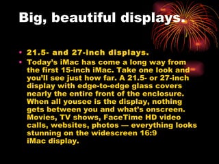 Big, beautiful displays.

• 21.5- and 27-inch displays.
• Today’s iMac has come a long way from
  the first 15-inch iMac. Take one look and
  you’ll see just how far. A 21.5- or 27-inch
  display with edge-to-edge glass covers
  nearly the entire front of the enclosure.
  When all yousee is the display, nothing
  gets between you andwhat’s onscreen.
  Movies, TV shows, FaceTime HD video
  calls, websites, photos — everything looks
  stunning on the widescreen 16:9
  iMacdisplay.
 
