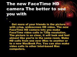 The new FaceTime HD
camera The better to see
you with
.
    .
      Get more of your friends in the picture
    with crisp, widescreen HD video. The new
    FaceTime HD camera lets you make
    FaceTime video calls in 720p resolution.
    The picture is so clear, it will look and feel
    almost like you’re in the same room. Make
    HD calls from one new iMac to another or
    to a new MacBook Pro. You can also make
    video calls to other Intel-based Mac
    computers.
 