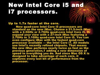 New Intel Core i5 and
i7 processors.
Up to 1.7x faster at the core.
     New quad-core Intel Corei5 processors are
  standard on the new iMac. Choose a 21.5-inch iMac
  with a 2.5GHz or 2.7GHz quad-core Intel Core i5. Or
  expand your view with a 27-inch iMac featuring a
  2.7GHz or 3.1GHz quad-core Intel Core i5. You can
  even configure iMac with the fastest quad-core
  processor available — the Intel Core i7. All models
  use Intel’s recently refined chipsets. That means
  the new iMac performs nearly twice as fast as the
  previous generation,1adding a new dimension of
  speed to everything you do. And since MacOSX is
  designed to take advantage of each core, it
  captures every last bit of performance from the
  processor.
 