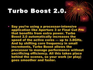 Turbo Boost 2.0.

• Say you’re using a processor-intensive
  application like Aperture 3 or Final Cut Pro
  that benefits from extra power. Turbo
  Boost 2.0 automatically increases the
  speed of the active cores — up to 3.8GHz.
  And by shifting core frequency in small
  increments, Turbo Boost allows the
  processor to manage performance without
  sacrificing efficiency. All this takes place
  behind the scenes, so your work (or play)
  goes smoother and faster.
 
