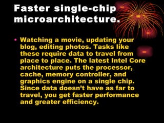 Faster single-chip
microarchitecture.

• Watching a movie, updating your
  blog, editing photos. Tasks like
  these require data to travel from
  place to place. The latest Intel Core
  architecture puts the processor,
  cache, memory controller, and
  graphics engine on a single chip.
  Since data doesn’t have as far to
  travel, you get faster performance
  and greater efficiency.
 