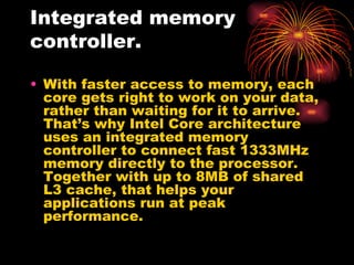 Integrated memory
controller.

• With faster access to memory, each
  core gets right to work on your data,
  rather than waiting for it to arrive.
  That’s why Intel Core architecture
  uses an integrated memory
  controller to connect fast 1333MHz
  memory directly to the processor.
  Together with up to 8MB of shared
  L3 cache, that helps your
  applications run at peak
  performance.
 