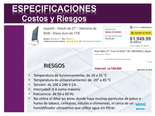 ESPECIFICACIONES 
Costos y Riesgos 
RIESGOS 
• Temperatura de funcionamiento: de 10 a 35 °C 
• Temperatura de almacenamiento: de -20° a 45 °C 
• Tensión: de 100 a 240 V CA 
• Intensidad: 4 A como máximo 
• Frecuencia: de 50 a 60 Hz 
• No utilice el iMac en áreas donde haya muchas partículas de polvo o 
humo de tabaco, ceniceros, estufas o chimeneas, ni cerca de un 
humidificador ultrasónico que utilice agua sin filtrar. 
MENÚ 
 