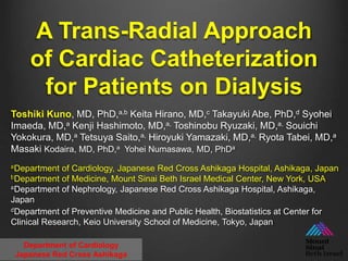 A Trans-Radial Approach
of Cardiac Catheterization
for Patients on Dialysis
Department of Cardiology
Japanese Red Cross Ashikaga
Toshiki Kuno, MD, PhD,a,b Keita Hirano, MD,c Takayuki Abe, PhD,d Syohei
Imaeda, MD,a Kenji Hashimoto, MD,a, Toshinobu Ryuzaki, MD,a, Souichi
Yokokura, MD,a Tetsuya Saito,a, Hiroyuki Yamazaki, MD,a, Ryota Tabei, MD,a
Masaki Kodaira, MD, PhD,a Yohei Numasawa, MD, PhDa
aDepartment of Cardiology, Japanese Red Cross Ashikaga Hospital, Ashikaga, Japan
bDepartment of Medicine, Mount Sinai Beth Israel Medical Center, New York, USA
aDepartment of Nephrology, Japanese Red Cross Ashikaga Hospital, Ashikaga,
Japan
dDepartment of Preventive Medicine and Public Health, Biostatistics at Center for
Clinical Research, Keio University School of Medicine, Tokyo, Japan
 