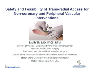 Safety and Feasibility of Trans-radial Access for
Non-coronary and Peripheral Vascular
Interventions
Saqib Zia MD, FACS, RPVI
Director of Vascular Quality and Performance Improvement
Assistant Professor of Surgery
Division of Vascular and Endovascular Surgery
Donald and Barbara Zucker School of Medicine at Hofstra Northwell
Staten Island University Hospital Northwell Health
Staten Island, New York, USA
Stat 1
 