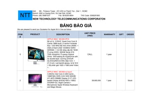 Add:    6th , Fimexco Tower , 231-233 Le Thanh Ton , Dist 1 , HCMC
                   Branch: 656 Le Quang Dinh, Go Vap Dist, HCMC
   NTT             Phone: (08) 35881037            Fax: 08-6255 6604

                   NEW TECHNOLOGY TELECOMMUNICATIONS CORPORATON
                                                                              TAX Code: 0306281693




                                                     B NG BÁO GIÁ
We are pleased to send you Quotation for Apple All In One as follow:

                                                                               UNIT PRICE
ITEM            PRODUCT                         DESCRIPTION                                          WARRANTY   GIFT   ORDER
                                                                                 (VND)
  #
                                     APPLE IMAC MC309 ZP/A
                                     B x lý 2.5GHZ, Quad-Core Core i5
                                     Cache 6MB level L3 cache Frontside
                                     Bus 1333 MHZ B nh chính (RAM) +
                                     4GB (2 thanh 2GB 1333MHZ DDR3
                                     SDRAM) + Có th nâng c p lên 16GB
                                        c ng (HDD) 500GB Serial ATA
  1                                  7200 vòng/phút. quang (Optical                CALL               1 year
                                     Drive) Slot-loading 8x SuperDrive with
                                     4x double-layer burning (DVD±R
                                     DL/DVD±RW/CD-RW) Màn hình +
                                     21,5 inch, Led-backlit glossy, t l 16:9
                                     + Đ phân gi i 1920 x 1080 pixel Video
                                     +..

                                     APPLE IMAC MC508 no touch
                                     3.06GHz Intel Core i3 (4M Cache _
                                     1066FSB)/ DDR-3 4G/ HDD 500GB/
                                     ATI 4670 256MB/ Display 21.5” LED-
  2                                  backlit Glossy WXGA(1920 x 1080)/                  28,900,000    1 year           Stock
                                     DVDRW+DL/ iSight Camera +
                                     Microphone/ Apple Wireless Keyboard
                                     and Magic Mouse.
 