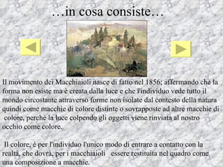 …in cosa consiste…




Il movimento dei Macchiaioli nasce di fatto nel 1856; affermando che la
forma non esiste ma è creata dalla luce e che l'individuo vede tutto il
mondo circostante attraverso forme non isolate dal contesto della natura
quindi come macchie di colore distinte o sovrapposte ad altre macchie di
 colore, perché la luce colpendo gli oggetti viene rinviata al nostro
occhio come colore.

 Il colore, è per l'individuo l'unico modo di entrare a contatto con la
realtà, che dovrà, per i macchiaioli essere restituita nel quadro come
una composizione a macchie.
 