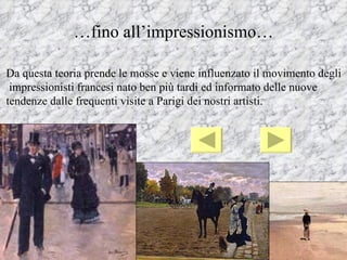 …fino all’impressionismo…

Da questa teoria prende le mosse e viene influenzato il movimento degli
 impressionisti francesi nato ben più tardi ed informato delle nuove
tendenze dalle frequenti visite a Parigi dei nostri artisti.
 