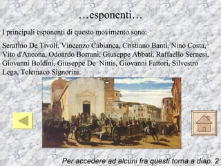 …esponenti…
I principali esponenti di questo movimento sono:
Serafino De Tivoli, Vincenzo Cabianca, Cristiano Banti, Nino Costa,
Vito d'Ancona, Odoardo Borrani, Giuseppe Abbati, Raffaello Sernesi,
Giovanni Boldini, Giuseppe De Nittis, Giovanni Fattori, Silvestro
Lega, Telemaco Signorini.




                   Per accedere ad alcuni fra questi torna a diap. 2
 