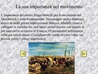 La sua importanza nel movimento
L’importanza del critico Diego Martelli per il movimento dei
Macchiaioli è stata fondamentale. Personaggio molto dinamico,
amico di molti pittori impressionisti francesi, Martelli riuscì a
collegare le ricerche dei suoi amici pittori toscani con quanto di
più innovativo avveniva in Francia. Di personalità anfitrionica,
nella sua tenuta presso Castiglioncello ospitò diverse volte, nei
periodi estivi, i pittori macchiaioli.
 
