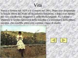 Vita
Nasce a Firenze nel 1835 e lì vi muore nel 1901. Dopo aver frequentato
la Scuola libera del Nudo all'Accademia fiorentina, e dopo aver dipinto
dal vero con Borrani frequentò il caffè Michelangiolo. Fu il primo a
illustrare le novità espressive della macchia e a interessarsi della pittura
europea, che conobbe attraverso continui viaggi di studio.
 