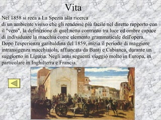 Vita
Nel 1858 si reca a La Spezia alla ricerca
di un ambiente visivo che gli rendesse più facile nel diretto rapporto con
il "vero", la definizione di quel netto contrasto tra luce ed ombre capace
di individuare la macchia come elemento grammaticale dell'opera.
Dopo l'esperienza garibaldina del 1859, inizia il periodo di maggiore
intransigenza macchiaiola, affiancata da Banti e Cabianca, durante un
suggiorno in Liguria. Negli anni seguenti viaggiò molto in Europa, in
particolare in Inghilterra e Francia.
 
