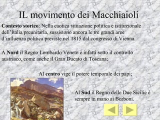 IL movimento dei Macchiaioli
Contesto storico: Nella caotica situazione politica e istituzionale
dell’Italia preunitaria, sussistono ancora le tre grandi aree
d’influenza politica previste nel 1815 dal congresso di Vienna.

A Nord il Regno Lombardo Veneto è infatti sotto il controllo
austriaco, come anche il Gran Ducato di Toscana;

                 Al centro vige il potere temporale dei papi;


                                   Al Sud il Regno delle Due Sicilie è
                                   sempre in mano ai Borboni.
 