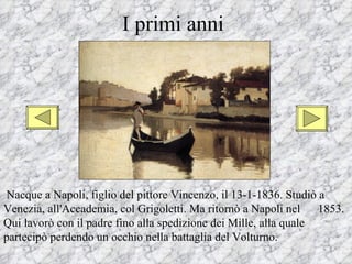 I primi anni




Nacque a Napoli, figlio del pittore Vincenzo, il 13-1-1836. Studiò a
Venezia, all'Accademia, col Grigoletti. Ma ritornò a Napoli nel    1853.
Qui lavorò con il padre fino alla spedizione dei Mille, alla quale
partecipò perdendo un occhio nella battaglia del Volturno.
 