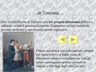 …in Toscana…
Solo il Gran Ducato di Toscana vive una propria autonomia politica e
culturale: infatti il granduca Leopoldo II garantisce ai suoi sudditi un
governo moderato e non eccessivamente repressivo.




                           Firenze pertanto è una delle capitali culturali
                           più libere e attive d’Italia, punto di
                           riferimento sicuro e stimolante per tutti gli
                           artisti e perseguitati politici costretti al
                           silenzio e alla fuga dagli altri Governi.
 