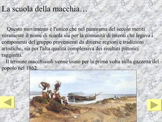 La scuola della macchia…

   Questo movimento è l'unico che nel panorama del secolo meriti
veramente il nome di scuola sia per la comunità di intenti che legava i
componenti del gruppo provenienti da diverse regioni e tradizioni
artistiche, sia per l'alta qualità complessiva dei risultati pittorici
raggiunti.
  Il termine macchiaioli venne usato per la prima volta sulla gazzetta del
popolo nel 1862.
 