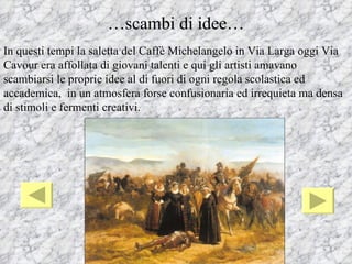 …scambi di idee…
In questi tempi la saletta del Caffè Michelangelo in Via Larga oggi Via
Cavour era affollata di giovani talenti e qui gli artisti amavano
scambiarsi le proprie idee al di fuori di ogni regola scolastica ed
accademica, in un atmosfera forse confusionaria ed irrequieta ma densa
di stimoli e fermenti creativi.
 