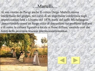 …Martelli…
Al suo ritorno da Parigi anche Il critico Diego Martelli,anima
intellettuale del gruppo, nel corso di un importante conferenza sugli
impressionisti fatta a Livorno nel 1879, parla del caffè Michelangelo
,descrivendolo come un luogo ricco di discussioni sui problemi dell'arte
e di come la cultura figurativa locale si fosse diffusa, uscendo così dai
limiti della provincia toscana internazionalizzandosi.
 