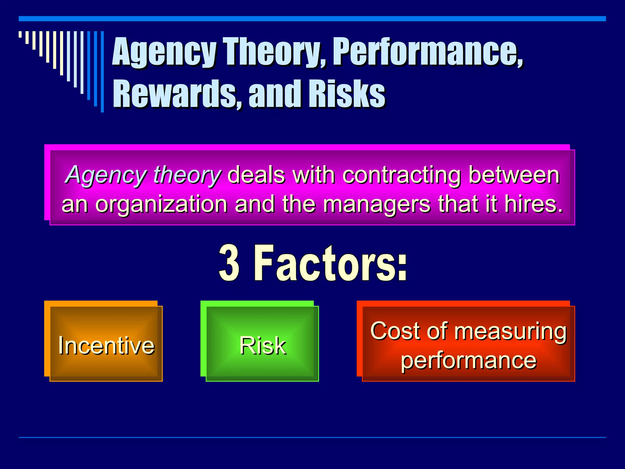 Agency Theory, Performance, Rewards, and Risks Agency theory  deals with contracting between an organization and the managers that it hires. Incentive Risk Cost of measuring performance 3 Factors: 