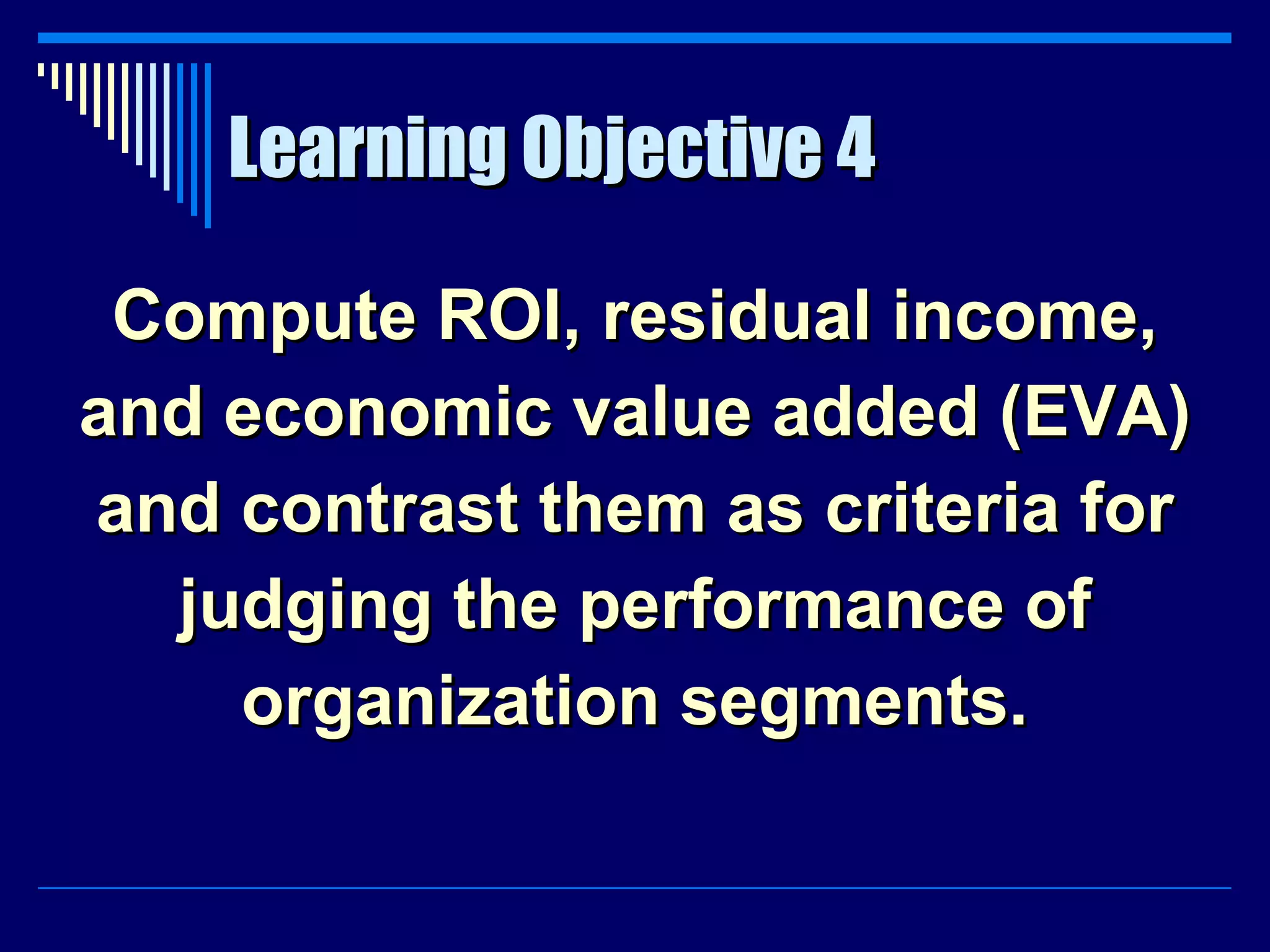 Learning Objective 4 Compute ROI, residual income, and economic value added (EVA) and contrast them as criteria for judging the performance of organization segments. 