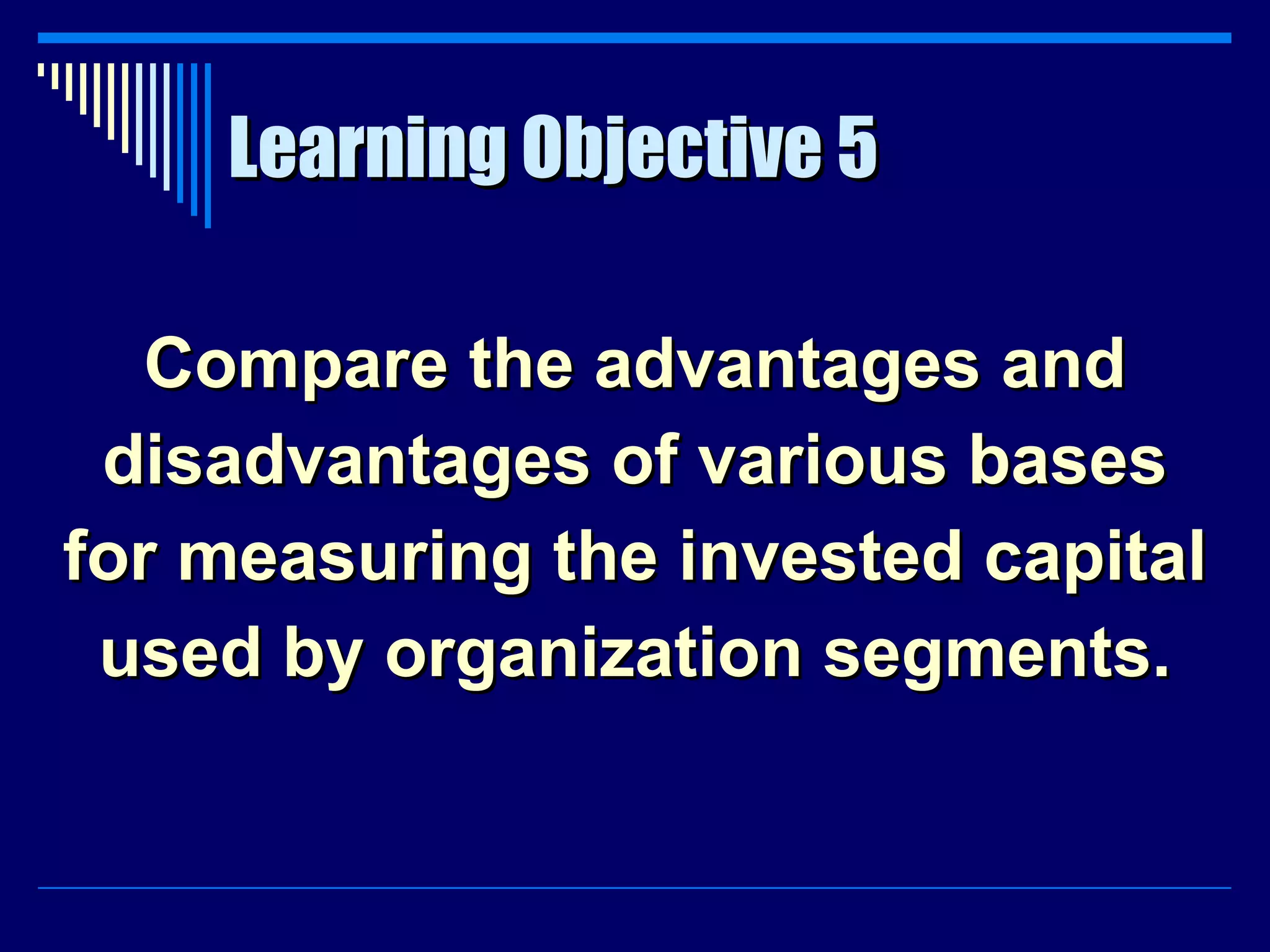 Learning Objective 5 Compare the advantages and disadvantages of various bases for measuring the invested capital used by organization segments. 