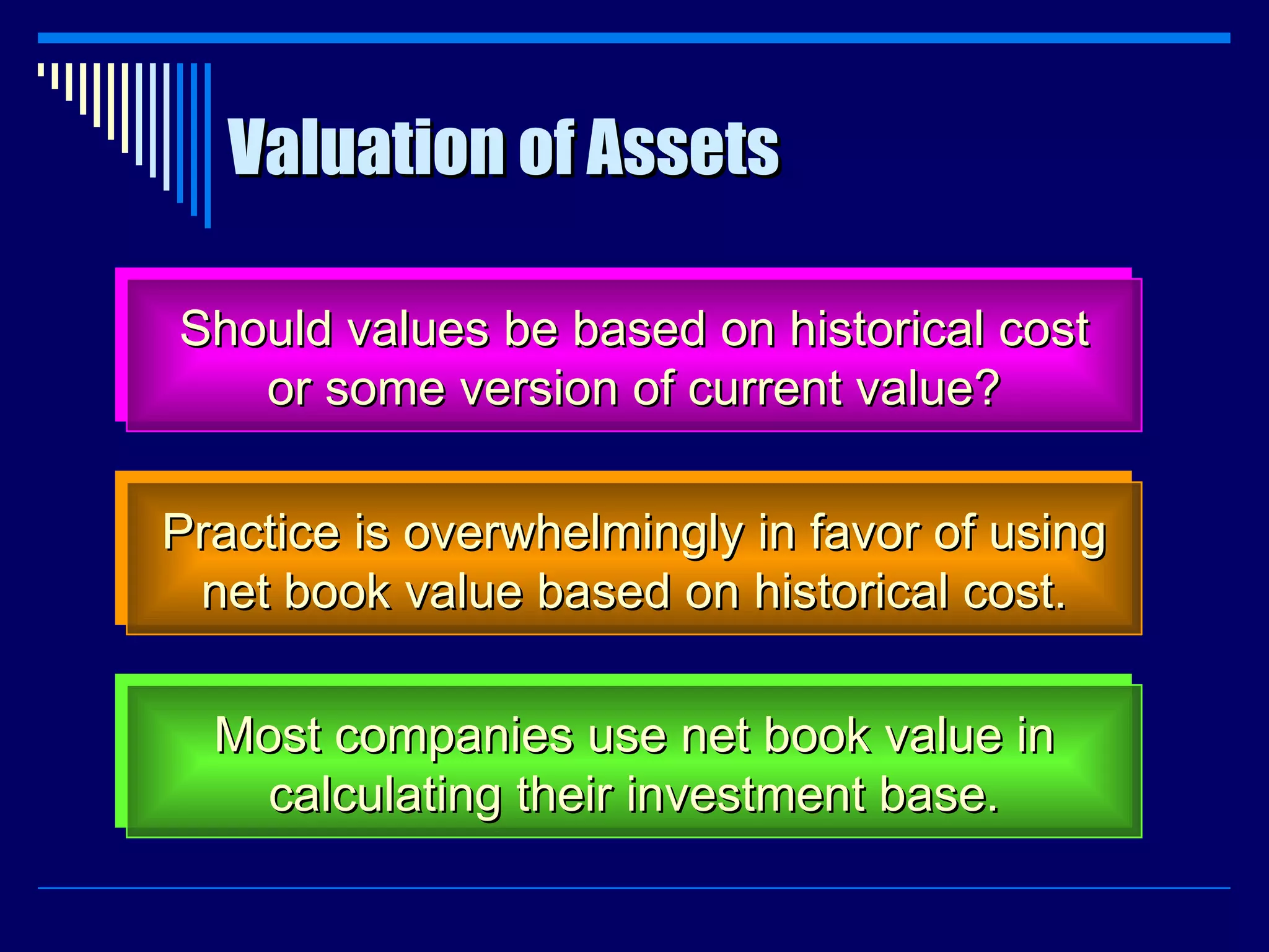 Valuation of Assets Should values be based on historical cost or some version of current value? Practice is overwhelmingly in favor of using net book value based on historical cost. Most companies use net book value in calculating their investment base. 
