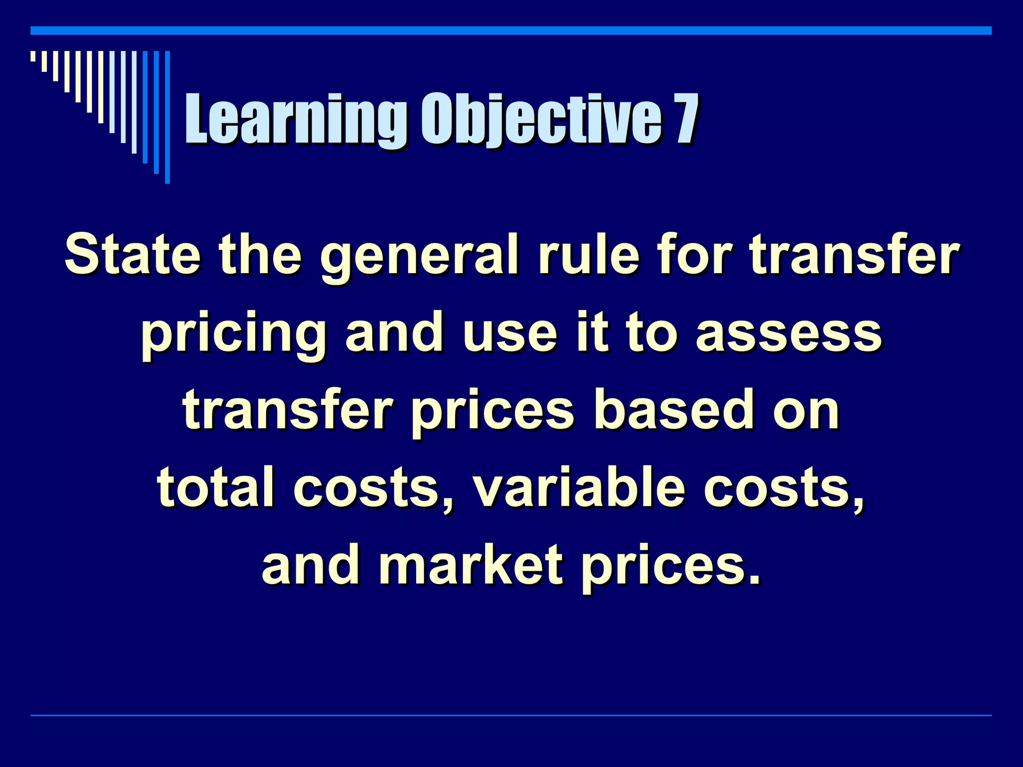 Learning Objective 7 State the general rule for transfer pricing and use it to assess transfer prices based on total costs, variable costs, and market prices. 
