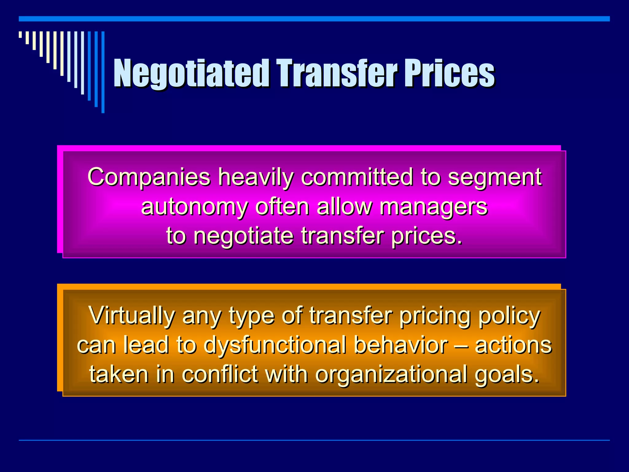 Negotiated Transfer Prices Companies heavily committed to segment autonomy often allow managers to negotiate transfer prices. Virtually any type of transfer pricing policy can lead to dysfunctional behavior – actions taken in conflict with organizational goals. 