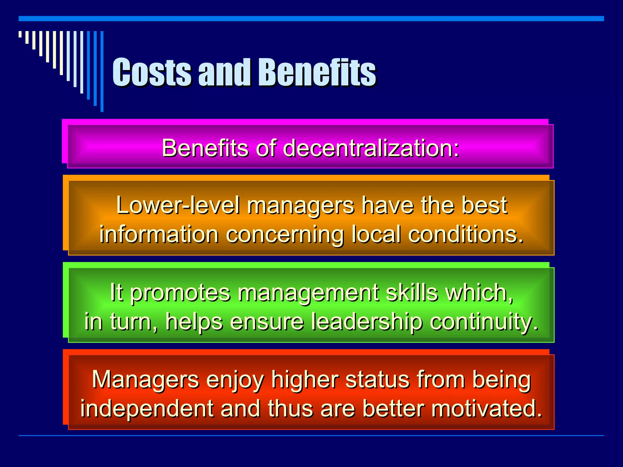 Costs and Benefits Benefits of decentralization: Lower-level managers have the best information concerning local conditions. It promotes management skills which, in turn, helps ensure leadership continuity. Managers enjoy higher status from being independent and thus are better motivated. 