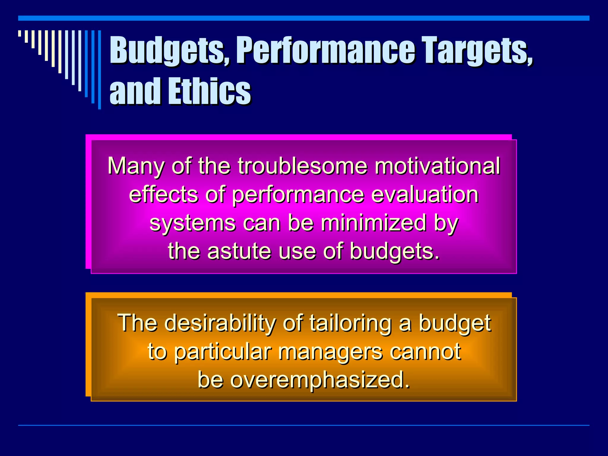 Budgets, Performance Targets, and Ethics Many of the troublesome motivational effects of performance evaluation systems can be minimized by the astute use of budgets. The desirability of tailoring a budget to particular managers cannot be overemphasized. 