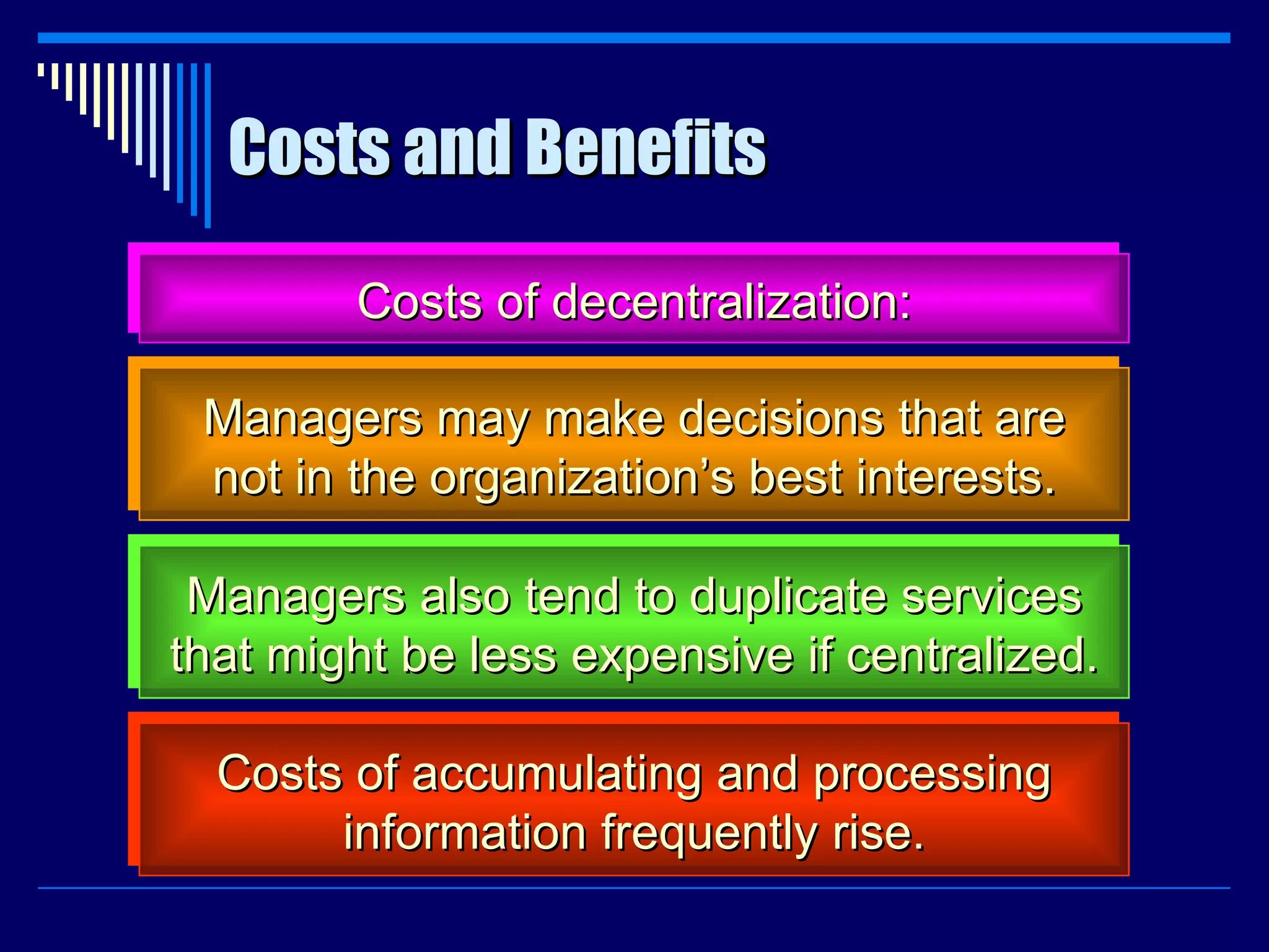 Costs and Benefits Costs of decentralization: Managers may make decisions that are not in the organization’s best interests. Managers also tend to duplicate services that might be less expensive if centralized. Costs of accumulating and processing information frequently rise. 