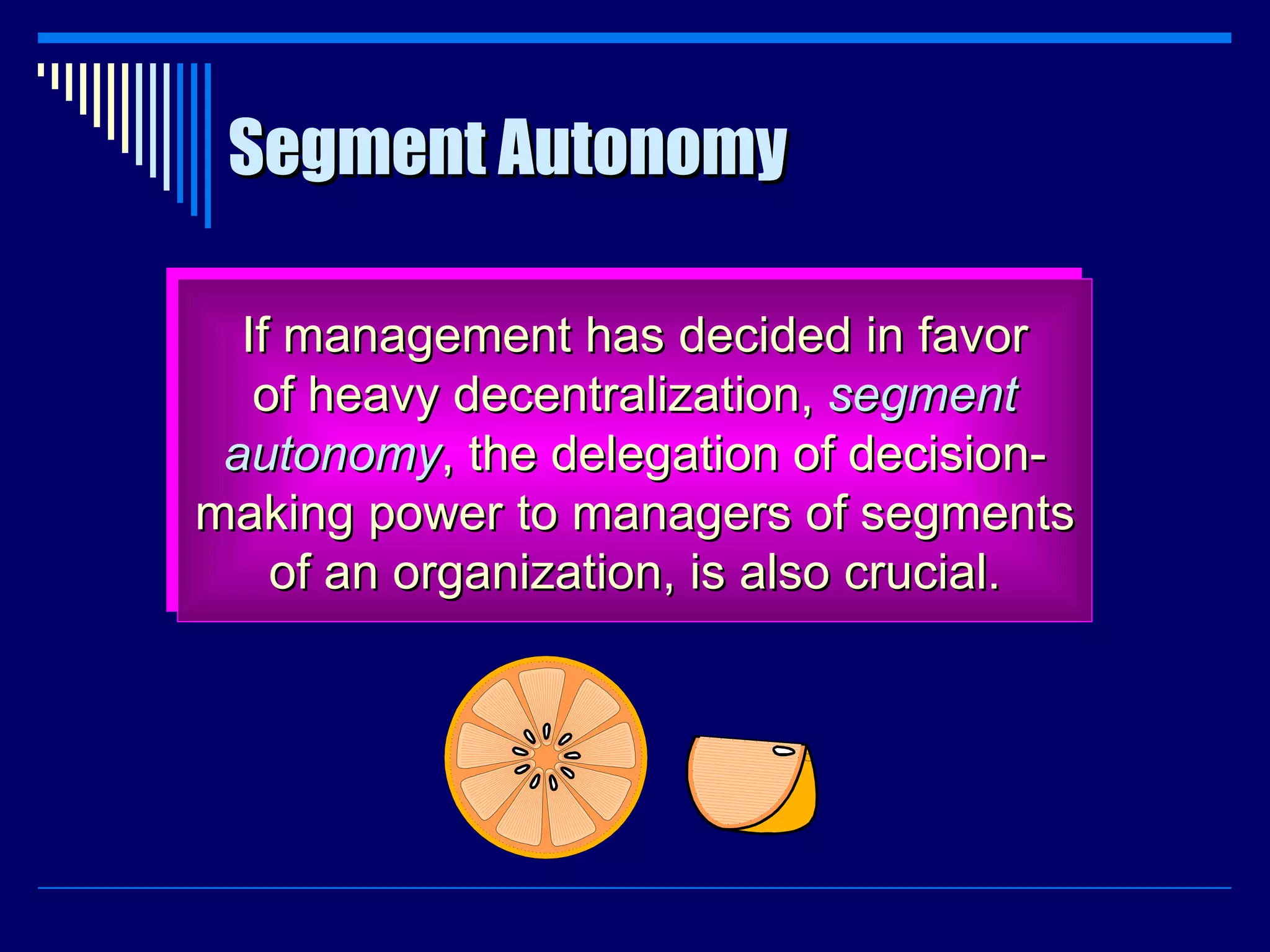 Segment Autonomy If management has decided in favor of heavy decentralization,  segment autonomy , the delegation of decision- making power to managers of segments of an organization, is also crucial. 