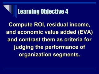 Learning Objective 4 Compute ROI, residual income, and economic value added (EVA) and contrast them as criteria for judging the performance of organization segments. 