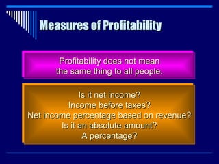 Measures of Profitability Profitability does not mean the same thing to all people. Is it net income? Income before taxes? Net income percentage based on revenue? Is it an absolute amount? A percentage? 