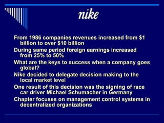 From 1986 companies revenues increased from $1 billion to over $10 billion During same period foreign earnings increased from 25% to 50% What are the keys to success when a company goes global? Nike decided to delegate decision making to the local market level One result of this decision was the signing of race car driver Michael Schumacher in Germany Chapter focuses on management control systems in decentralized organizations 