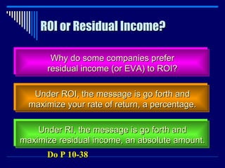ROI or Residual Income? Why do some companies prefer residual income (or EVA) to ROI? Under ROI, the message is go forth and maximize your rate of return, a percentage. Under RI, the message is go forth and maximize residual income, an absolute amount. Do P 10-38 