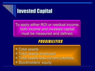 Invested Capital To apply either ROI or residual income, both income and invested capital must be measured and defined. Total assets Total assets employed Total assets less current liabilities Stockholders’ equity POSSIBILITIES 